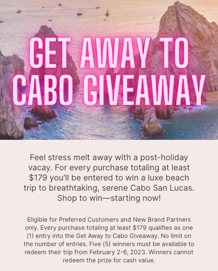 GET AWAY TO CABO GIVEAWAY Feel stress melt away with a post-holiday vacay. For every $179 you spend you’ll be entered to win a luxe beach trip to breathtaking, serene Cabo San Lucas. Shop to win—starting now!